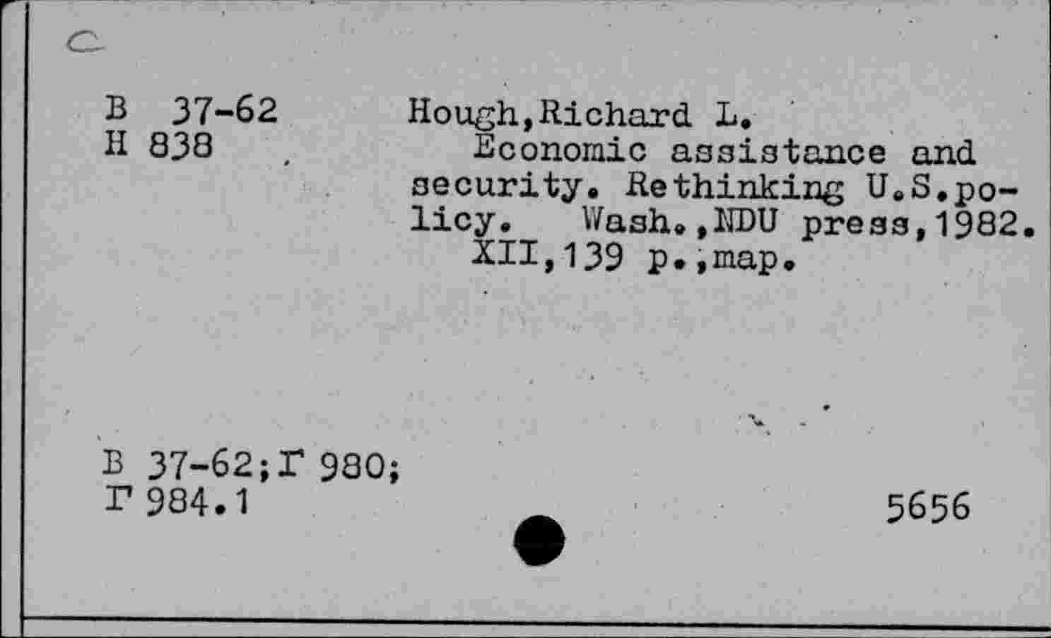 ﻿B 37-62
H 838
Hough,Richard L.
Economic assistance and security. Rethinking UeS.policy.	Wash.,1IDU press,1982.
XII,139 p.,map.
B 37-62;f 980 T 984.1
5656